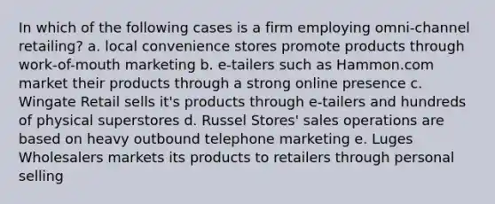 In which of the following cases is a firm employing omni-channel retailing? a. local convenience stores promote products through work-of-mouth marketing b. e-tailers such as Hammon.com market their products through a strong online presence c. Wingate Retail sells it's products through e-tailers and hundreds of physical superstores d. Russel Stores' sales operations are based on heavy outbound telephone marketing e. Luges Wholesalers markets its products to retailers through personal selling