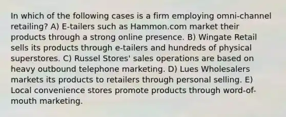 In which of the following cases is a firm employing omni-channel retailing? A) E-tailers such as Hammon.com market their products through a strong online presence. B) Wingate Retail sells its products through e-tailers and hundreds of physical superstores. C) Russel Stores' sales operations are based on heavy outbound telephone marketing. D) Lues Wholesalers markets its products to retailers through personal selling. E) Local convenience stores promote products through word-of-mouth marketing.