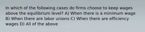 In which of the following cases do firms choose to keep wages above the equilibrium level? A) When there is a minimum wage B) When there are labor unions C) When there are efficiency wages D) All of the above