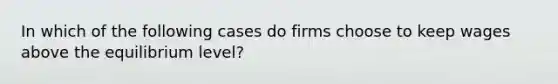 In which of the following cases do firms choose to keep wages above the equilibrium level?