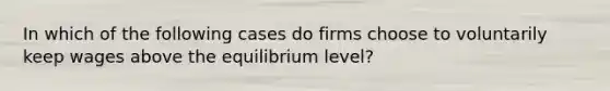 In which of the following cases do firms choose to voluntarily keep wages above the equilibrium level?