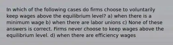 In which of the following cases do firms choose to voluntarily keep wages above the equilibrium level? a) when there is a minimum wage b) when there are <a href='https://www.questionai.com/knowledge/knfd2oEIT4-labor-unions' class='anchor-knowledge'>labor unions</a> c) None of these answers is correct. Firms never choose to keep wages above the equilibrium level. d) when there are efficiency wages