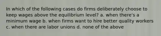 In which of the following cases do firms deliberately choose to keep wages above the equilibrium level? a. when there's a minimum wage b. when firms want to hire better quality workers c. when there are labor unions d. none of the above