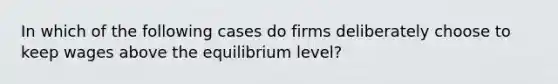 In which of the following cases do firms deliberately choose to keep wages above the equilibrium level?