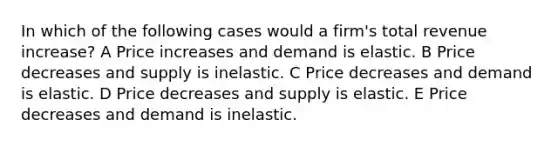 In which of the following cases would a firm's total revenue increase? A Price increases and demand is elastic. B Price decreases and supply is inelastic. C Price decreases and demand is elastic. D Price decreases and supply is elastic. E Price decreases and demand is inelastic.