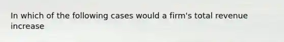 In which of the following cases would a firm's total revenue increase