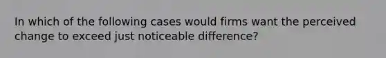 In which of the following cases would firms want the perceived change to exceed just noticeable difference?