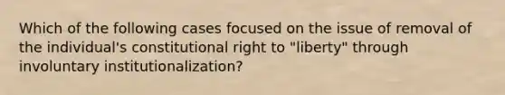 Which of the following cases focused on the issue of removal of the individual's constitutional right to "liberty" through involuntary institutionalization?