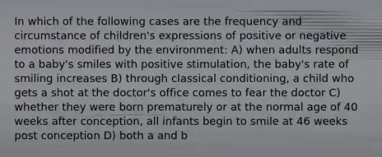 In which of the following cases are the frequency and circumstance of children's expressions of positive or negative emotions modified by the environment: A) when adults respond to a baby's smiles with positive stimulation, the baby's rate of smiling increases B) through classical conditioning, a child who gets a shot at the doctor's office comes to fear the doctor C) whether they were born prematurely or at the normal age of 40 weeks after conception, all infants begin to smile at 46 weeks post conception D) both a and b