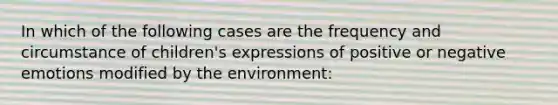 In which of the following cases are the frequency and circumstance of children's expressions of positive or negative emotions modified by the environment: