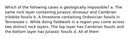 Which of the following cases is geologically impossible? a. The same rock layer containing Jurassic dinosaur and Cambrian trilobite fossils b. A limestone containing Ordovician fossils in Tennessee c. While doing fieldwork in a region you come across two distinct rock layers. The top layer has Cambrian fossils and the bottom layer has Jurassic fossils d. All of them