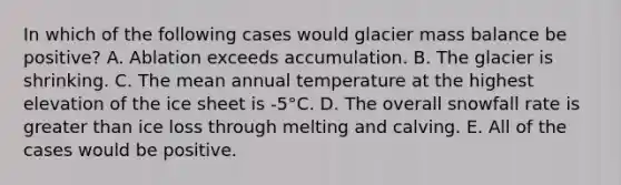 In which of the following cases would glacier mass balance be positive? A. Ablation exceeds accumulation. B. The glacier is shrinking. C. The mean annual temperature at the highest elevation of the ice sheet is -5°C. D. The overall snowfall rate is greater than ice loss through melting and calving. E. All of the cases would be positive.