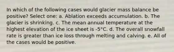 In which of the following cases would glacier mass balance be positive? Select one: a. Ablation exceeds accumulation. b. The glacier is shrinking. c. The mean annual temperature at the highest elevation of the ice sheet is -5°C. d. The overall snowfall rate is <a href='https://www.questionai.com/knowledge/ktgHnBD4o3-greater-than' class='anchor-knowledge'>greater than</a> ice loss through melting and calving. e. All of the cases would be positive.