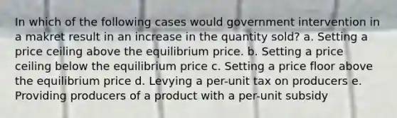 In which of the following cases would government intervention in a makret result in an increase in the quantity sold? a. Setting a price ceiling above the equilibrium price. b. Setting a price ceiling below the equilibrium price c. Setting a price floor above the equilibrium price d. Levying a per-unit tax on producers e. Providing producers of a product with a per-unit subsidy