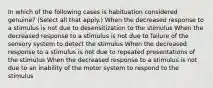 In which of the following cases is habituation considered genuine? (Select all that apply.) When the decreased response to a stimulus is not due to desensitization to the stimulus When the decreased response to a stimulus is not due to failure of the sensory system to detect the stimulus When the decreased response to a stimulus is not due to repeated presentations of the stimulus When the decreased response to a stimulus is not due to an inability of the motor system to respond to the stimulus