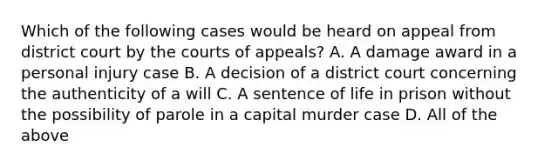 Which of the following cases would be heard on appeal from district court by the courts of appeals? A. A damage award in a personal injury case B. A decision of a district court concerning the authenticity of a will C. A sentence of life in prison without the possibility of parole in a capital murder case D. All of the above