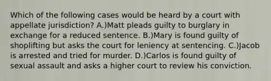 Which of the following cases would be heard by a court with appellate jurisdiction? A.)Matt pleads guilty to burglary in exchange for a reduced sentence. B.)Mary is found guilty of shoplifting but asks the court for leniency at sentencing. C.)Jacob is arrested and tried for murder. D.)Carlos is found guilty of sexual assault and asks a higher court to review his conviction.