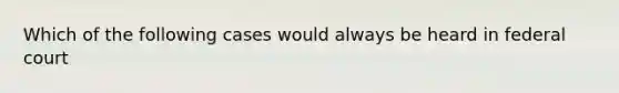 Which of the following cases would always be heard in federal court