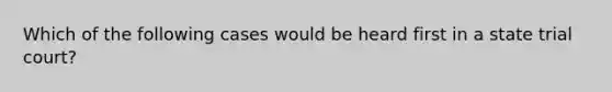 Which of the following cases would be heard first in a state trial court?