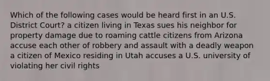 Which of the following cases would be heard first in an U.S. District Court? a citizen living in Texas sues his neighbor for property damage due to roaming cattle citizens from Arizona accuse each other of robbery and assault with a deadly weapon a citizen of Mexico residing in Utah accuses a U.S. university of violating her civil rights