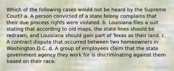 Which of the following cases would not be heard by the Supreme Court? a. A person convicted of a state felony complains that their due process rights were violated. b. Louisiana files a suit stating that according to old maps, the state lines should be redrawn, and Louisiana should gain part of Texas as their land. c. A contract dispute that occurred between two homeowners in Washington D.C. d. A group of employees claim that the state government agency they work for is discriminating against them based on their race.