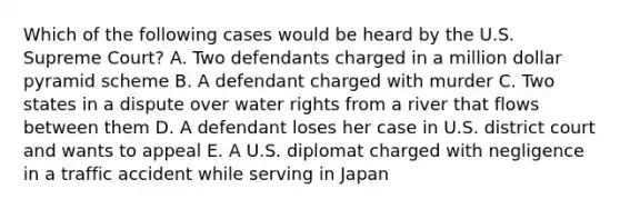 Which of the following cases would be heard by the U.S. Supreme Court? A. Two defendants charged in a million dollar pyramid scheme B. A defendant charged with murder C. Two states in a dispute over water rights from a river that flows between them D. A defendant loses her case in U.S. district court and wants to appeal E. A U.S. diplomat charged with negligence in a traffic accident while serving in Japan