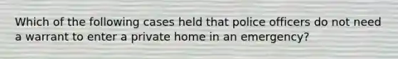 Which of the following cases held that police officers do not need a warrant to enter a private home in an emergency?