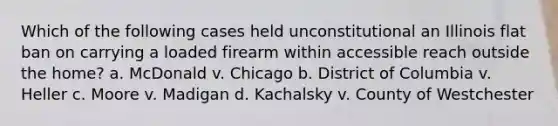 Which of the following cases held unconstitutional an Illinois flat ban on carrying a loaded firearm within accessible reach outside the home? a. McDonald v. Chicago b. District of Columbia v. Heller c. Moore v. Madigan d. Kachalsky v. County of Westchester