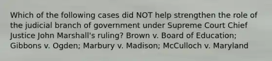 Which of the following cases did NOT help strengthen the role of the judicial branch of government under Supreme Court Chief Justice John Marshall's ruling? Brown v. Board of Education; Gibbons v. Ogden; Marbury v. Madison; McCulloch v. Maryland