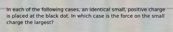 In each of the following cases, an identical small, positive charge is placed at the black dot. In which case is the force on the small charge the largest?