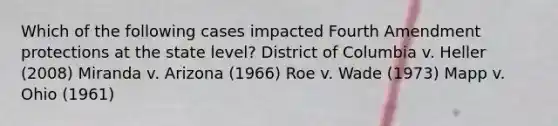 Which of the following cases impacted Fourth Amendment protections at the state level? District of Columbia v. Heller (2008) Miranda v. Arizona (1966) Roe v. Wade (1973) Mapp v. Ohio (1961)