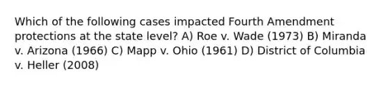 Which of the following cases impacted Fourth Amendment protections at the state level? A) Roe v. Wade (1973) B) Miranda v. Arizona (1966) C) Mapp v. Ohio (1961) D) District of Columbia v. Heller (2008)