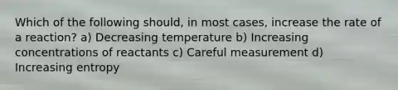 Which of the following should, in most cases, increase the rate of a reaction? a) Decreasing temperature b) Increasing concentrations of reactants c) Careful measurement d) Increasing entropy