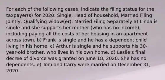 For each of the following cases, indicate the filing status for the taxpayer(s) for 2020: Single, Head of household, Married Filing Jointly, Qualifying widow(er), Married Filing Separately a) Linda is single and she supports her mother (who has no income), including paying all the costs of her housing in an apartment across town. b) Frank is single and he has a dependent child living in his home. c) Arthur is single and he supports his 30-year-old brother, who lives in his own home. d) Leslie's final decree of divorce was granted on June 18, 2020. She has no dependents. e) Tom and Carry were married on December 31, 2020.