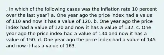 . In which of the following cases was the inflation rate 10 percent over the last year? a. One year ago the price index had a value of 110 and now it has a value of 120. b. One year ago the price index had a value of 120 and now it has a value of 132. c. One year ago the price index had a value of 134 and now it has a value of 150. d. One year ago the price index had a value of 145 and now it has a value of 163.