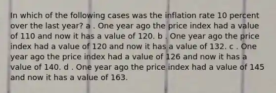 In which of the following cases was the inflation rate 10 percent over the last year? a . One year ago the price index had a value of 110 and now it has a value of 120. b . One year ago the price index had a value of 120 and now it has a value of 132. c . One year ago the price index had a value of 126 and now it has a value of 140. d . One year ago the price index had a value of 145 and now it has a value of 163.