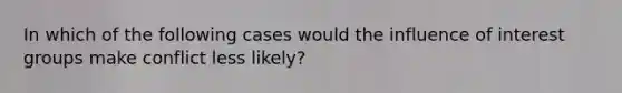 In which of the following cases would the influence of interest groups make conflict less likely?