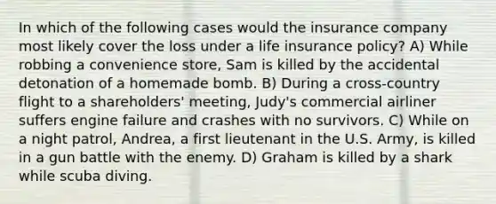 In which of the following cases would the insurance company most likely cover the loss under a life insurance policy? A) While robbing a convenience store, Sam is killed by the accidental detonation of a homemade bomb. B) During a cross-country flight to a shareholders' meeting, Judy's commercial airliner suffers engine failure and crashes with no survivors. C) While on a night patrol, Andrea, a first lieutenant in the U.S. Army, is killed in a gun battle with the enemy. D) Graham is killed by a shark while scuba diving.