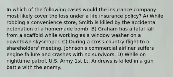 In which of the following cases would the insurance company most likely cover the loss under a life insurance policy? A) While robbing a convenience store, Smith is killed by the accidental detonation of a homemade bomb. B) Graham has a fatal fall from a scaffold while working as a window washer on a downtown skyscraper. C) During a cross-country flight to a shareholders' meeting, Johnson's commercial airliner suffers engine failure and crashes with no survivors. D) While on nighttime patrol, U.S. Army 1st Lt. Andrews is killed in a gun battle with the enemy.