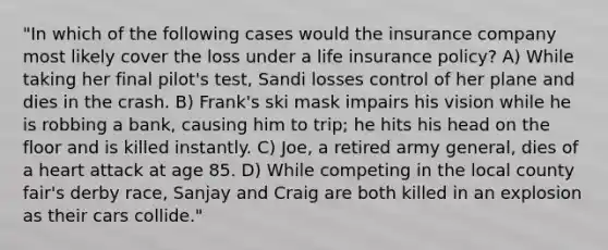 "In which of the following cases would the insurance company most likely cover the loss under a life insurance policy? A) While taking her final pilot's test, Sandi losses control of her plane and dies in the crash. B) Frank's ski mask impairs his vision while he is robbing a bank, causing him to trip; he hits his head on the floor and is killed instantly. C) Joe, a retired army general, dies of a heart attack at age 85. D) While competing in the local county fair's derby race, Sanjay and Craig are both killed in an explosion as their cars collide."