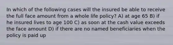 In which of the following cases will the insured be able to receive the full face amount from a whole life policy? A) at age 65 B) if he insured lives to age 100 C) as soon at the cash value exceeds the face amount D) if there are no named beneficiaries when the policy is paid up