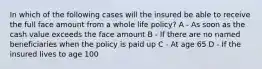 In which of the following cases will the insured be able to receive the full face amount from a whole life policy? A - As soon as the cash value exceeds the face amount B - If there are no named beneficiaries when the policy is paid up C - At age 65 D - If the insured lives to age 100