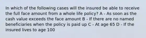 In which of the following cases will the insured be able to receive the full face amount from a whole life policy? A - As soon as the cash value exceeds the face amount B - If there are no named beneficiaries when the policy is paid up C - At age 65 D - If the insured lives to age 100