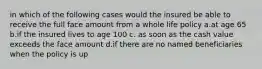 in which of the following cases would the insured be able to receive the full face amount from a whole life policy a.at age 65 b.if the insured lives to age 100 c. as soon as the cash value exceeds the face amount d.if there are no named beneficiaries when the policy is up