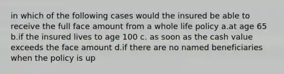 in which of the following cases would the insured be able to receive the full face amount from a whole life policy a.at age 65 b.if the insured lives to age 100 c. as soon as the cash value exceeds the face amount d.if there are no named beneficiaries when the policy is up