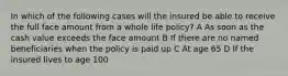 In which of the following cases will the insured be able to receive the full face amount from a whole life policy? A As soon as the cash value exceeds the face amount B If there are no named beneficiaries when the policy is paid up C At age 65 D If the insured lives to age 100