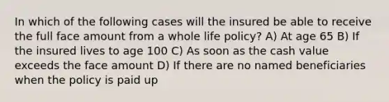 In which of the following cases will the insured be able to receive the full face amount from a whole life policy? A) At age 65 B) If the insured lives to age 100 C) As soon as the cash value exceeds the face amount D) If there are no named beneficiaries when the policy is paid up