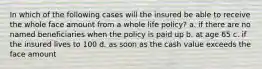 In which of the following cases will the insured be able to receive the whole face amount from a whole life policy? a. if there are no named beneficiaries when the policy is paid up b. at age 65 c. if the insured lives to 100 d. as soon as the cash value exceeds the face amount