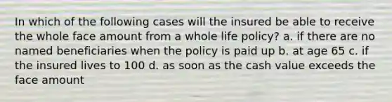 In which of the following cases will the insured be able to receive the whole face amount from a whole life policy? a. if there are no named beneficiaries when the policy is paid up b. at age 65 c. if the insured lives to 100 d. as soon as the cash value exceeds the face amount