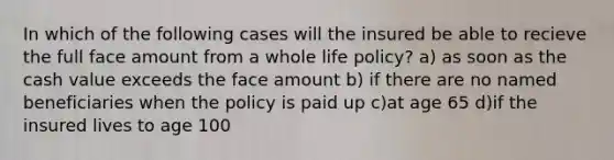 In which of the following cases will the insured be able to recieve the full face amount from a whole life policy? a) as soon as the cash value exceeds the face amount b) if there are no named beneficiaries when the policy is paid up c)at age 65 d)if the insured lives to age 100